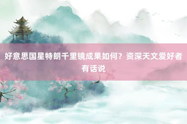 好意思国星特朗千里镜成果如何？资深天文爱好者有话说